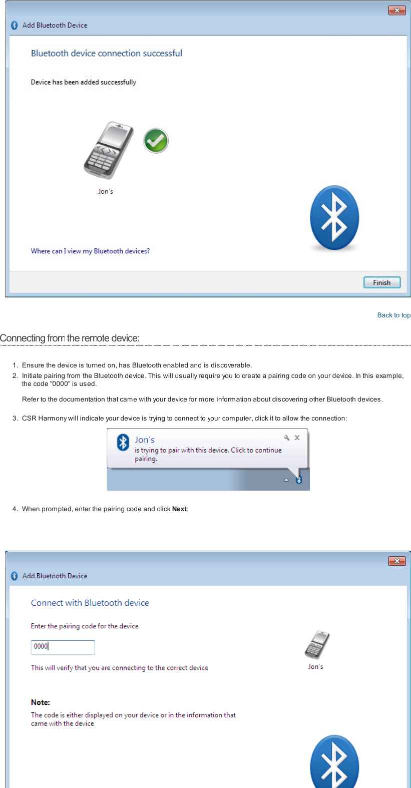 Back to topConnecting fromthe remote device:1. Ensure the device is turned on, has Bluetooth enabled and is discoverable.2. Initiate pairing from the Bluetooth device. This will usually require you to create a pairing code on your device. In this example,the code "0000" is us ed.Refer to the documentation that came with your device for more information about discovering other Bluetooth devices.3. CSR Harmony will indicate your device is trying to connect to your com puter, click it to allow the connection:4. When prompted, enter the pairing code and click Next:
