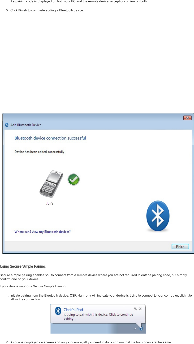 If a pairing code is displayed on both your PC and the remote device, accept or confirm on both.5. Click Finish to com plete adding a Bluetooth device.UsingSecure Simple Pairing:Secure simple pairing enables you to connect from a remote device where you are not required to enter a pairing code, but sim plyconfirm one on your device.If your device supports Secure Simple Pairing:1. Initiate pairing from the Bluetooth device. CSR Harmony will indicate your device is trying to connect to your computer, click it toallow the connection:2. A code is displayed on screen and on your device, all you need to do is confirm that the two codes are the same: