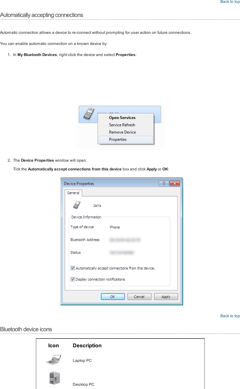 Back to topAutomatically accepting connectionsAutomatic connection allows a device to re-connect without prom pting for user action on future connections.You can enable automatic connection on a known device by:1. In My Bluetooth Devices, right-click the device and select Properties:2. The Device Properties window will open.Tick the Automatically accept connections from this device box and click Apply or OK:Back to topBluetooth device iconsIcon DescriptionLaptop PCDesktop PC