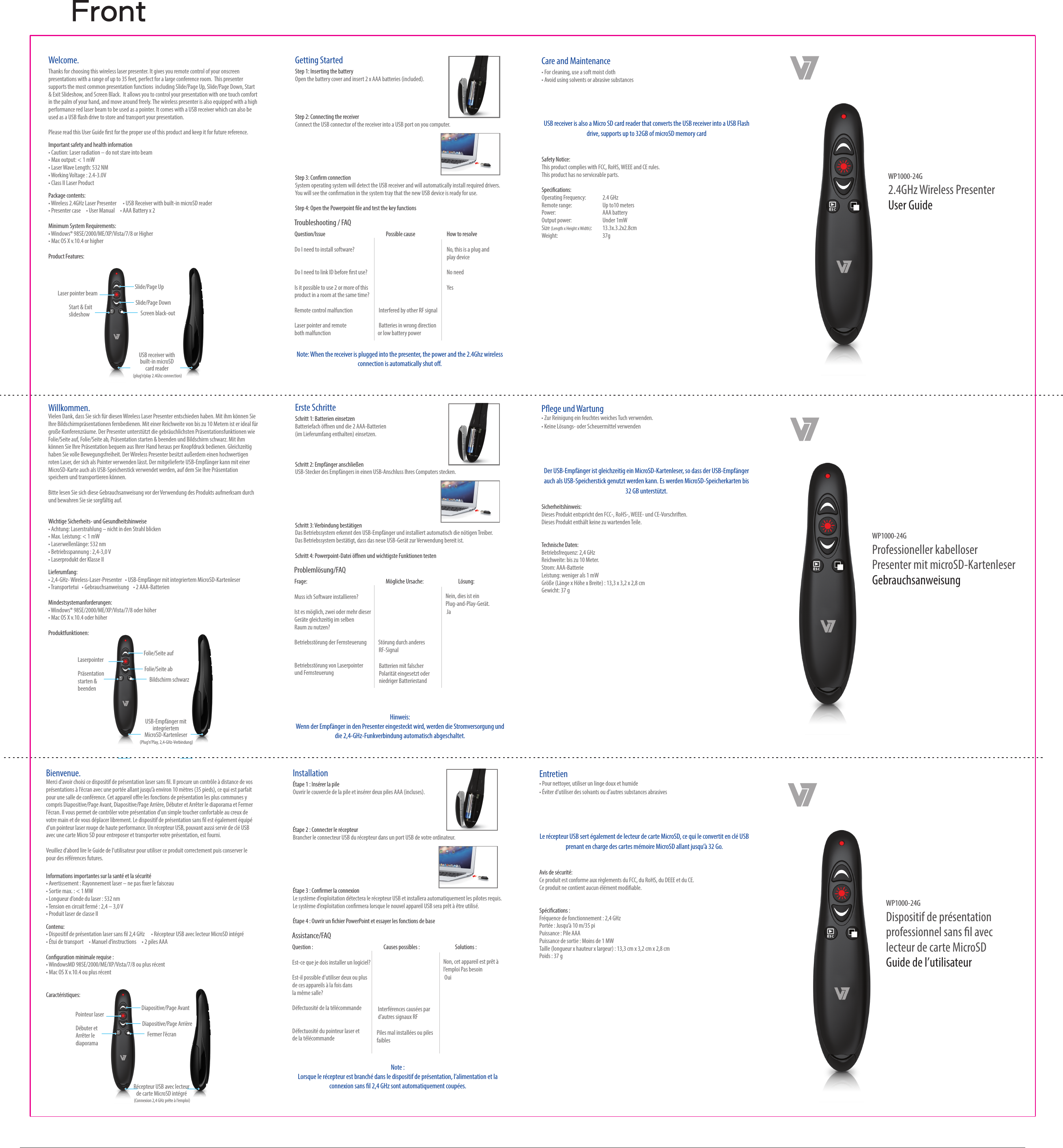 Welcome. Thanks for choosing this wireless laser presenter. It gives you remote control of your onscreen presentations with a range of up to 35 feet, perfect for a large conference room.  This presenter supports the most common presentation functions  including Slide/Page Up, Slide/Page Down, Start &amp; Exit Slideshow, and Screen Black.  It allows you to control your presentation with one touch comfort  in the palm of your hand, and move around freely. The wireless presenter is also equipped with a high performance red laser beam to be used as a pointer. It comes with a USB receiver which can also be used as a USB ash drive to store and transport your presentation.Please read this User Guide rst for the proper use of this product and keep it for future reference.Care and Maintenance &bull; For cleaning, use a soft moist cloth&bull; Avoid using solvents or abrasive substancesImportant safety and health information&bull;Caution: Laser radiation &ndash; do not stare into beam&bull; Max output: < 1 mW&bull;Laser Wave Length: 532 NM&bull; Working Voltage : 2.4-3.0V&bull; Class II Laser ProductPackage contents:&bull; Wireless 2.4GHz Laser Presenter      &bull; USB Receiver with built-in microSD reader&bull; Presenter case     &bull; User Manual     &bull; AAA Battery x 2Minimum System Requirements:&bull; Windows&reg; 98SE/2000/ME/XP/Vista/7/8 or Higher&bull; Mac OS X v.10.4 or higherProduct Features:Laser pointer beam Slide/Page UpSlide/Page DownStart &amp; Exit slideshow Screen black-outUSB receiver with built-in microSD card reader (plug&rsquo;n&rsquo;play 2.4Ghz connection)Getting Started Step 1: Inserting the batteryOpen the battery cover and insert 2 x AAA batteries (included).Step 2: Connecting the receiverConnect the USB connector of the receiver into a USB port on you computer.Step 3: Conrm connectionSystem operating system will detect the USB receiver and will automatically install required drivers. You will see the conrmation in the system tray that the new USB device is ready for use.Step 4: Open the Powerpoint le and test the key functions Troubleshooting / FAQQuestion/Issue    Possible cause   How to resolveDo I need to install software?       No, this is a plug and      play deviceDo I need to link ID before rst use?      No needIs it possible to use 2 or more of this      Yesproduct in a room at the same time?Remote control malfunction                        Interfered by other RF signalLaser pointer and remote                         Batteries in wrong direction both malfunction                       or low battery powerNote: When the receiver is plugged into the presenter, the power and the 2.4Ghz wireless connection is automatically shut o.USB receiver is also a Micro SD card reader that converts the USB receiver into a USB Flash drive, supports up to 32GB of microSD memory cardSafety Notice:This product complies with FCC, RoHS, WEEE and CE rules.This product has no serviceable parts. Specications:Operating Frequency:   2.4 GHzRemote range:   Up to10 metersPower:     AAA batteryOutput power:   Under 1mWSize (Length x Height x Width):   13.3x.3.2x2.8cmWeight:     37gWP1000-24G2.4GHz Wireless Presenter User GuideWillkommen. Vielen Dank, dass Sie sich f&uuml;r diesen Wireless Laser Presenter entschieden haben. Mit ihm k&ouml;nnen Sie Ihre Bildschirmpr&auml;sentationen fernbedienen. Mit einer Reichweite von bis zu 10 Metern ist er ideal f&uuml;r gro&szlig;e Konferenzr&auml;ume. Der Presenter unterst&uuml;tzt die gebr&auml;uchlichsten Pr&auml;sentationsfunktionen wie Folie/Seite auf, Folie/Seite ab, Pr&auml;sentation starten &amp; beenden und Bildschirm schwarz. Mit ihm k&ouml;nnen Sie Ihre Pr&auml;sentation bequem aus Ihrer Hand heraus per Knopfdruck bedienen. Gleichzeitig haben Sie volle Bewegungsfreiheit. Der Wireless Presenter besitzt au&szlig;erdem einen hochwertigen roten Laser, der sich als Pointer verwenden l&auml;sst. Der mitgelieferte USB-Empf&auml;nger kann mit einer MicroSD-Karte auch als USB-Speicherstick verwendet werden, auf dem Sie Ihre Pr&auml;sentation speichern und transportieren k&ouml;nnen.Bitte lesen Sie sich diese Gebrauchsanweisung vor der Verwendung des Produkts aufmerksam durch und bewahren Sie sie sorgf&auml;ltig auf.Pege und Wartung &bull; Zur Reinigung ein feuchtes weiches Tuch verwenden.&bull; Keine L&ouml;sungs- oder Scheuermittel verwendenWichtige Sicherheits- und Gesundheitshinweise&bull;Achtung: Laserstrahlung &ndash; nicht in den Strahl blicken&bull;Max. Leistung: < 1 mW&bull; Laserwellenl&auml;nge: 532 nm&bull;Betriebsspannung : 2,4-3,0 V&bull;Laserprodukt der Klasse IILieferumfang:&bull; 2,4-GHz- Wireless-Laser-Presenter   &bull; USB-Empf&auml;nger mit integriertem MicroSD-Kartenleser&bull; Transportetui   &bull; Gebrauchsanweisung    &bull; 2 AAA-BatterienMindestsystemanforderungen:&bull; Windows&reg; 98SE/2000/ME/XP/Vista/7/8 oder h&ouml;her&bull; Mac OS X v.10.4 oder h&ouml;herProduktfunktionen:Laserpointer Folie/Seite aufFolie/Seite abPr&auml;sentation starten &amp; beendenBildschirm schwarzUSB-Empf&auml;nger mit integriertem MicroSD-Kartenleser (Plug&rsquo;n&rsquo;Play, 2,4-GHz-Verbindung)Erste Schritte Schritt 1: Batterien einsetzenBatteriefach &ouml;ﬀnen und die 2 AAA-Batterien (im Lieferumfang enthalten) einsetzen.Schritt 2: Empf&auml;nger anschlie&szlig;enUSB-Stecker des Empf&auml;ngers in einen USB-Anschluss Ihres Computers stecken.Schritt 3: Verbindung best&auml;tigenDas Betriebssystem erkennt den USB-Empf&auml;nger und installiert automatisch die n&ouml;tigen Treiber.Das Betriebssystem best&auml;tigt, dass das neue USB-Ger&auml;t zur Verwendung bereit ist.Schritt 4: Powerpoint-Datei &ouml;ﬀnen und wichtigste Funktionen testen Probleml&ouml;sung/FAQFrage:      M&ouml;gliche Ursache:             L&ouml;sung:Muss ich Software installieren?       Ist es m&ouml;glich, zwei oder mehr dieser      JaGer&auml;te gleichzeitig im selben Raum zu nutzen?     Betriebsst&ouml;rung der Fernsteuerung           St&ouml;rung durch anderes                           RF-SignalBetriebsst&ouml;rung von Laserpointer              und Fernsteuerung                                    Hinweis:Wenn der Empf&auml;nger in den Presenter eingesteckt wird, werden die Stromversorgung und die 2,4-GHz-Funkverbindung automatisch abgeschaltet.Der USB-Empf&auml;nger ist gleichzeitig ein MicroSD-Kartenleser, so dass der USB-Empf&auml;nger auch als USB-Speicherstick genutzt werden kann. Es werden MicroSD-Speicherkarten bis 32 GB unterst&uuml;tzt.Sicherheitshinweis:Dieses Produkt entspricht den FCC-, RoHS-, WEEE- und CE-Vorschriften.Dieses Produkt enth&auml;lt keine zu wartenden Teile.Technische Daten:Betriebsfrequenz: 2,4 GHzReichweite: bis zu 10 Meter.Strom: AAA-BatterieLeistung: weniger als 1 mWGr&ouml;&szlig;e (L&auml;nge x H&ouml;he x Breite) : 13,3 x 3,2 x 2,8 cmGewicht: 37 gWP1000-24GProfessioneller kabelloser Presenter mit microSD-KartenleserGebrauchsanweisungBatterien mit falscher Polarit&auml;t eingesetzt oder niedriger BatteriestandNein, dies ist ein Plug-and-Play-Ger&auml;t.Bienvenue. Merci d&rsquo;avoir choisi ce dispositif de pr&eacute;sentation laser sans l. Il procure un contr&ocirc;le &agrave; distance de vos pr&eacute;sentations &agrave; l&rsquo;&eacute;cran avec une port&eacute;e allant jusqu&rsquo;&agrave; environ 10 m&egrave;tres (35 pieds), ce qui est parfait pour une salle de conf&eacute;rence. Cet appareil ore les fonctions de pr&eacute;sentation les plus communes y compris Diapositive/Page Avant, Diapositive/Page Arri&egrave;re, D&eacute;buter et Arr&ecirc;ter le diaporama et Fermer l&rsquo;&eacute;cran. Il vous permet de contr&ocirc;ler votre pr&eacute;sentation d&rsquo;un simple toucher confortable au creux de votre main et de vous d&eacute;placer librement. Le dispositif de pr&eacute;sentation sans l est &eacute;galement &eacute;quip&eacute; d&rsquo;un pointeur laser rouge de haute performance. Un r&eacute;cepteur USB, pouvant aussi servir de cl&eacute; USB avec une carte Micro SD pour entreposer et transporter votre pr&eacute;sentation, est fourni.Veuillez d&rsquo;abord lire le Guide de l&rsquo;utilisateur pour utiliser ce produit correctement puis conserver le pour des r&eacute;f&eacute;rences futures. Entretien &bull; Pour nettoyer, utiliser un linge doux et humide&bull; &Eacute;viter d&rsquo;utiliser des solvants ou d&rsquo;autres substances abrasivesInformations importantes sur la sant&eacute; et la s&eacute;curit&eacute;&bull; Avertissement : Rayonnement laser &ndash; ne pas xer le faisceau&bull; Sortie max. : < 1 MW&bull; Longueur d&rsquo;onde du laser : 532 nm&bull; Tension en circuit ferm&eacute; : 2,4 &ndash; 3,0 V&bull; Produit laser de classe IIContenu:&bull; Dispositif de pr&eacute;sentation laser sans l 2,4 GHz      &bull; R&eacute;cepteur USB avec lecteur MicroSD int&eacute;gr&eacute;&bull; &Eacute;tui de transport     &bull; Manuel d&rsquo;instructions     &bull; 2 piles AAAConguration minimale requise :&bull; WindowsMD 98SE/2000/ME/XP/Vista/7/8 ou plus r&eacute;cent&bull; Mac OS X v.10.4 ou plus r&eacute;centCaract&eacute;ristiques:Pointeur laser Diapositive/Page AvantDiapositive/Page Arri&egrave;reD&eacute;buter et Arr&ecirc;ter le diaporamaFermer l&rsquo;&eacute;cranR&eacute;cepteur USB avec lecteur de carte MicroSD int&eacute;gr&eacute; (Connexion 2,4 GHz pr&ecirc;te &agrave; l&rsquo;emploi)Installation &Eacute;tape 1 : Ins&eacute;rer la pileOuvrir le couvercle de la pile et ins&eacute;rer deux piles AAA (incluses).&Eacute;tape 2 : Connecter le r&eacute;cepteurBrancher le connecteur USB du r&eacute;cepteur dans un port USB de votre ordinateur.&Eacute;tape 3 : Conrmer la connexionLe syst&egrave;me d&rsquo;exploitation d&eacute;tectera le r&eacute;cepteur USB et installera automatiquement les pilotes requis. Le syst&egrave;me d&rsquo;exploitation conrmera lorsque le nouvel appareil USB sera pr&ecirc;t &agrave; &ecirc;tre utilis&eacute;.&Eacute;tape 4 : Ouvrir un chier PowerPoint et essayer les fonctions de base Assistance/FAQQuestion :      Causes possibles :            Solutions :Est-ce que je dois installer un logiciel?        Est-il possible d&rsquo;utiliser deux ou plus      Oui de ces appareils &agrave; la fois dans la m&ecirc;me salle?     D&eacute;fectuosit&eacute; de la t&eacute;l&eacute;commande           D&eacute;fectuosit&eacute; du pointeur laser et de la t&eacute;l&eacute;commande                                     Note :Lorsque le r&eacute;cepteur est branch&eacute; dans le dispositif de pr&eacute;sentation, l&rsquo;alimentation et la connexion sans l 2,4 GHz sont automatiquement coup&eacute;es. Le r&eacute;cepteur USB sert &eacute;galement de lecteur de carte MicroSD, ce qui le convertit en cl&eacute; USB prenant en charge des cartes m&eacute;moire MicroSD allant jusqu&rsquo;&agrave; 32 Go.Avis de s&eacute;curit&eacute;:Ce produit est conforme aux r&egrave;glements du FCC, du RoHS, du DEEE et du CE.Ce produit ne contient aucun &eacute;l&eacute;ment modiable. Sp&eacute;cications :Fr&eacute;quence de fonctionnement : 2,4 GHzPort&eacute;e : Jusqu&rsquo;&agrave; 10 m/35 piPuissance : Pile AAAPuissance de sortie : Moins de 1 MWTaille (longueur x hauteur x largeur) : 13,3 cm x 3,2 cm x 2,8 cmPoids : 37 gWP1000-24GDispositif de pr&eacute;sentation professionnel sans l avec lecteur de carte MicroSD Guide de l&rsquo;utilisateurPiles mal install&eacute;es ou piles faiblesInterf&eacute;rences caus&eacute;es par d&rsquo;autres signaux RFNon, cet appareil est pr&ecirc;t &agrave; l&rsquo;emploi Pas besoinFront
