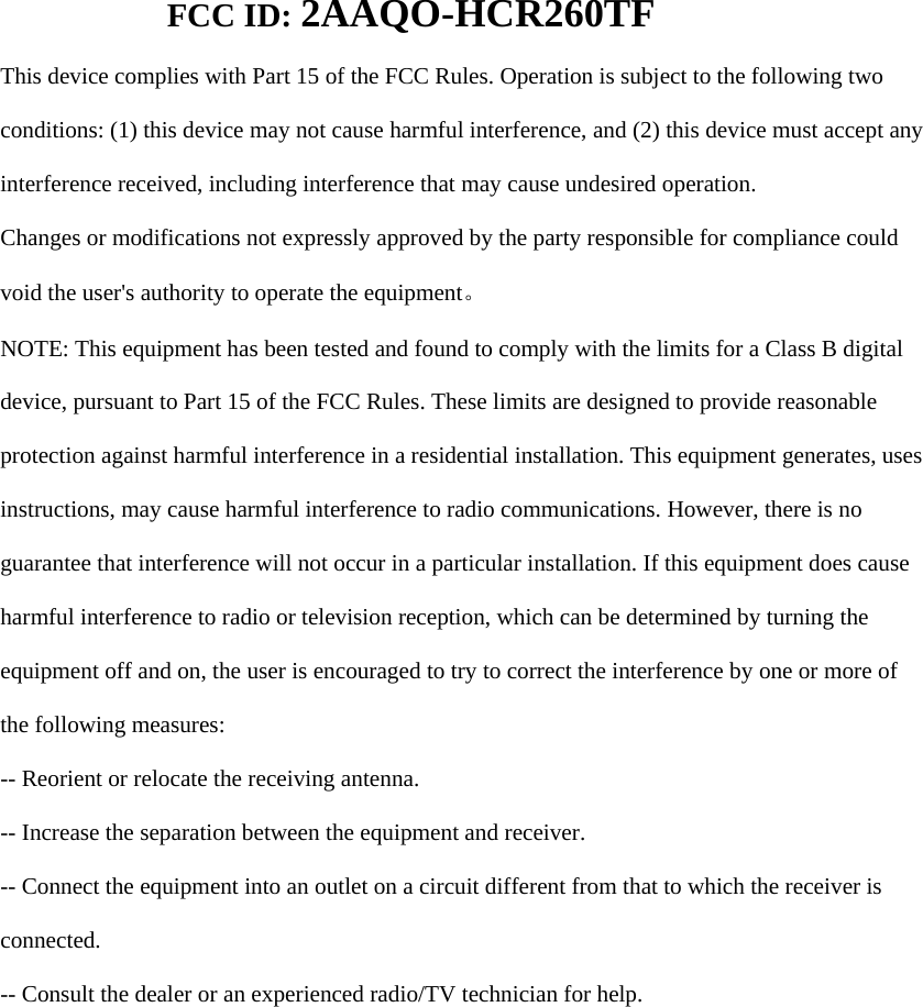 FCC ID: 2AAQO-HCR260TF    This device complies with Part 15 of the FCC Rules. Operation is subject to the following two  conditions: (1) this device may not cause harmful interference, and (2) this device must accept any  interference received, including interference that may cause undesired operation.  Changes or modifications not expressly approved by the party responsible for compliance could  void the user's authority to operate the equipment。  NOTE: This equipment has been tested and found to comply with the limits for a Class B digital  device, pursuant to Part 15 of the FCC Rules. These limits are designed to provide reasonable  protection against harmful interference in a residential installation. This equipment generates, uses  instructions, may cause harmful interference to radio communications. However, there is no  guarantee that interference will not occur in a particular installation. If this equipment does cause  harmful interference to radio or television reception, which can be determined by turning the  equipment off and on, the user is encouraged to try to correct the interference by one or more of  the following measures:  -- Reorient or relocate the receiving antenna.  -- Increase the separation between the equipment and receiver.  -- Connect the equipment into an outlet on a circuit different from that to which the receiver is  connected.  -- Consult the dealer or an experienced radio/TV technician for help.  