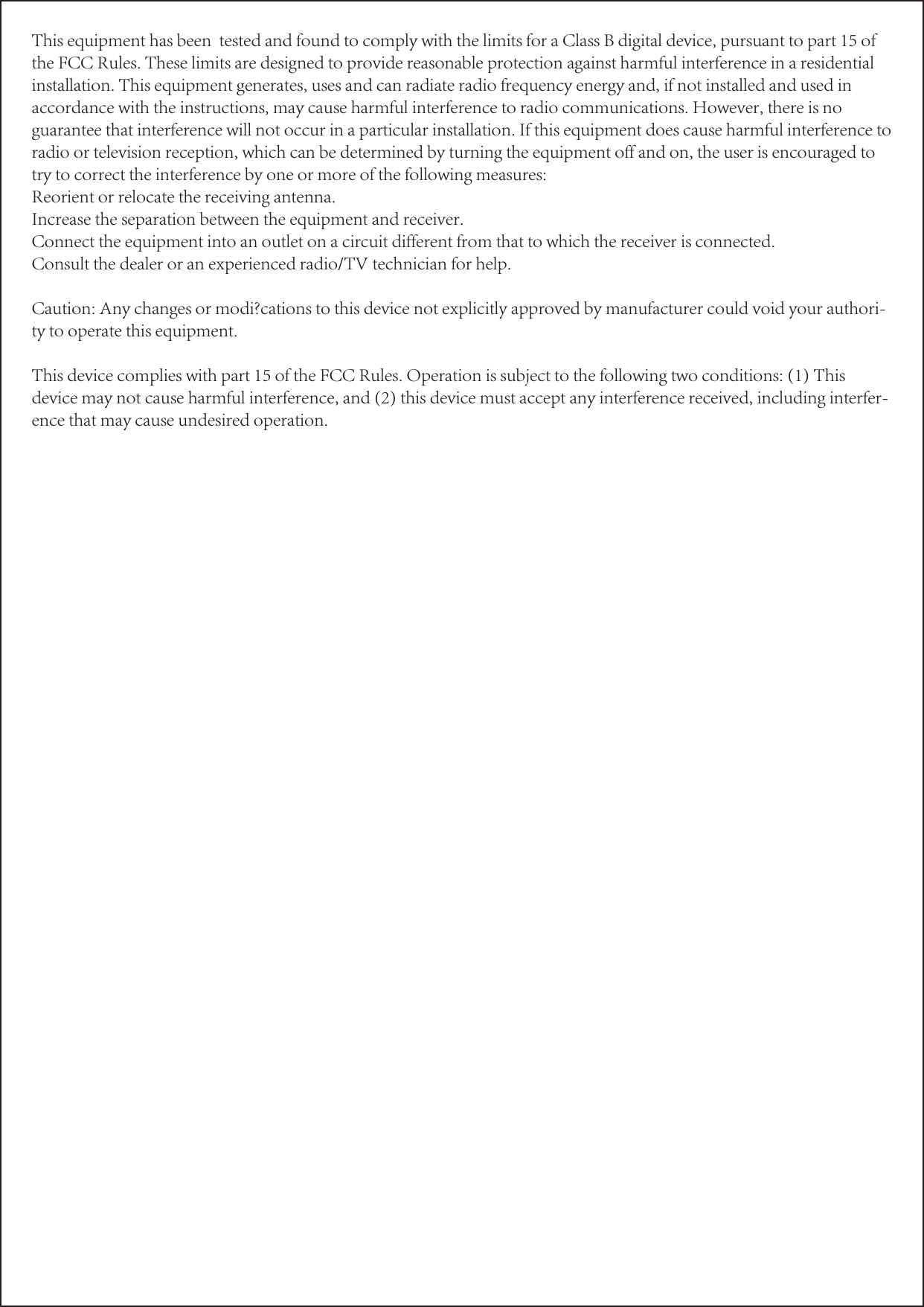 This equipment has been  tested and found to comply with the limits for a Class B digital device, pursuant to part 15 of the FCC Rules. These limits are designed to provide reasonable protection against harmful interference in a residential installation. This equipment generates, uses and can radiate radio frequency energy and, if not installed and used in accordance with the instructions, may cause harmful interference to radio communications. However, there is no guarantee that interference will not occur in a particular installation. If this equipment does cause harmful interference to radio or television reception, which can be determined by turning the equipment off and on, the user is encouraged to try to correct the interference by one or more of the following measures:Reorient or relocate the receiving antenna.Increase the separation between the equipment and receiver.Connect the equipment into an outlet on a circuit different from that to which the receiver is connected.Consult the dealer or an experienced radio/TV technician for help.Caution: Any changes or modi?cations to this device not explicitly approved by manufacturer could void your authori-ty to operate this equipment.This device complies with part 15 of the FCC Rules. Operation is subject to the following two conditions: (1) This device may not cause harmful interference, and (2) this device must accept any interference received, including interfer-ence that may cause undesired operation.   