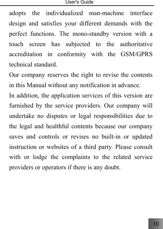 10   User&apos;s Guide                                  adopts the individualized man-machine interface design and satisfies your different demands with the perfect functions. The mono-standby version with a touch screen has subjected to the authoritative accreditation in conformity with the GSM/GPRS technical standard. Our company reserves the right to revise the contents in this Manual without any notification in advance. In addition, the application services of this version are furnished by the service providers. Our company will undertake no disputes or legal responsibilities due to the legal and healthful contents because our company saves and controls or revises no built-in or updated instruction or websites of a third party. Please consult with or lodge the complaints to the related service providers or operators if there is any doubt.   