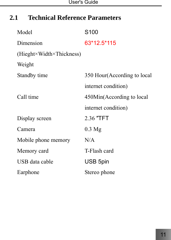 11   User&apos;s Guide                                  2.1 Technical Reference Parameters     Model S100 Dimension (Hieght×Width×Thickness)63*12.5*115 Weight  Standby time 350 Hour(According to local internet condition) Call time 450Min(According to local internet condition) Display screen 2.36 ″TFT Camera 0.3 Mg Mobile phone memory N/A Memory card T-Flash card   USB data cable USB 5pin Earphone Stereo phone  