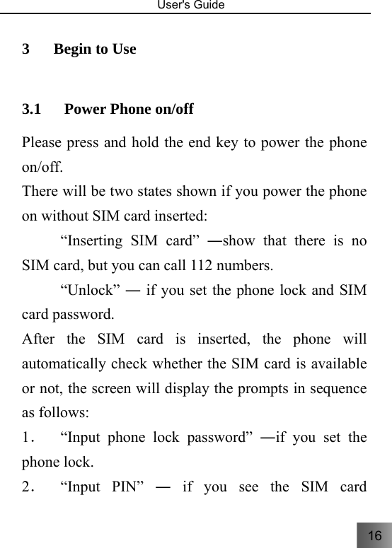 16   User&apos;s Guide                                  3 Begin to Use     3.1 Power Phone on/off     Please press and hold the end key to power the phone on/off.   There will be two states shown if you power the phone on without SIM card inserted: 　   “Inserting SIM card” ―show that there is no SIM card, but you can call 112 numbers. 　  “Unlock” ― if you set the phone lock and SIM card password. After the SIM card is inserted, the phone will automatically check whether the SIM card is available or not, the screen will display the prompts in sequence as follows: 1．  “Input phone lock password” ―if you set the phone lock. 2．  “Input  PIN”  ― if you see the SIM card 