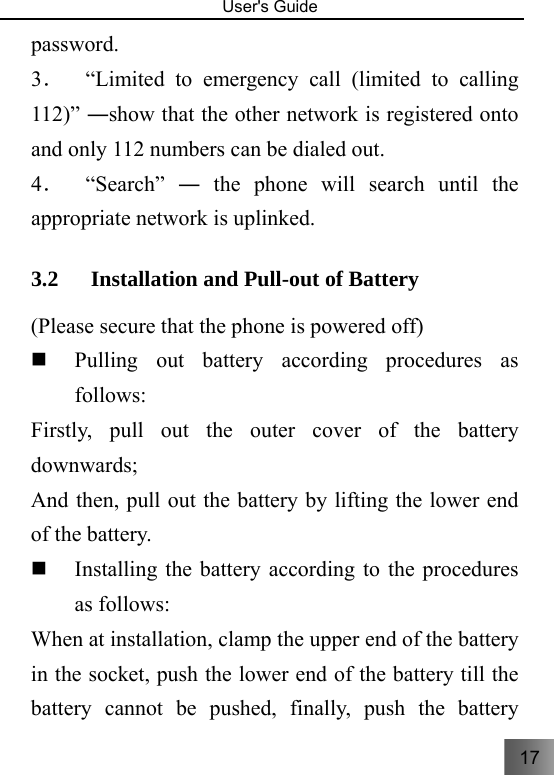 17   User&apos;s Guide                                  password. 3．  “Limited to emergency call (limited to calling 112)” ―show that the other network is registered onto and only 112 numbers can be dialed out. 4．  “Search” ― the phone will search until the appropriate network is uplinked.     3.2 Installation and Pull-out of Battery     (Please secure that the phone is powered off)  Pulling out battery according procedures as follows:   Firstly, pull out the outer cover of the battery downwards; And then, pull out the battery by lifting the lower end of the battery.      Installing the battery according to the procedures as follows: When at installation, clamp the upper end of the battery in the socket, push the lower end of the battery till the battery cannot be pushed, finally, push the battery 