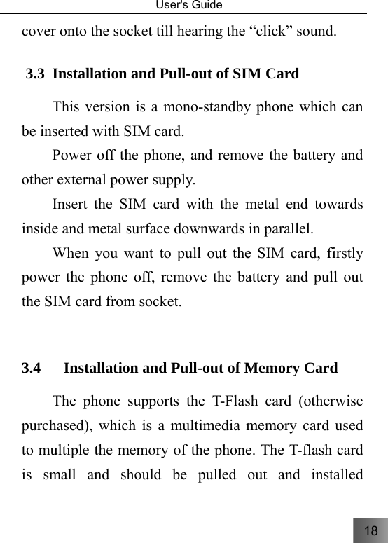 18   User&apos;s Guide                                  cover onto the socket till hearing the “click” sound. 3.3 Installation and Pull-out of SIM Card   This version is a mono-standby phone which can be inserted with SIM card.     Power off the phone, and remove the battery and other external power supply. Insert the SIM card with the metal end towards inside and metal surface downwards in parallel. When you want to pull out the SIM card, firstly power the phone off, remove the battery and pull out the SIM card from socket.  3.4 Installation and Pull-out of Memory Card     The phone supports the T-Flash card (otherwise purchased), which is a multimedia memory card used to multiple the memory of the phone. The T-flash card is small and should be pulled out and installed 