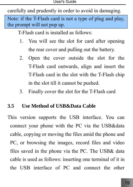 19   User&apos;s Guide                                  carefully and prudently in order to avoid in damaging.   Note: if the T-Flash card is not a type of plug and play, the prompt will not pop up.     T-Flash card is installed as follows: 1. You will see the slot for card after opening the rear cover and pulling out the battery. 2. Open the cover outside the slot for the T-Flash card outwards, align and insert the T-Flash card in the slot with the T-Flash chip in the slot till it cannot be pushed. 3. Finally cover the slot for the T-Flash card 3.5 Use Method of USB&amp;Data Cable This version supports the USB interface. You can connect your phone with the PC via the USB&amp;data cable, copying or moving the files amid the phone and PC, or browsing the images, record files and video files saved in the phone via the PC. The USB&amp; data cable is used as follows: inserting one terminal of it in the USB interface of PC and connect the other 