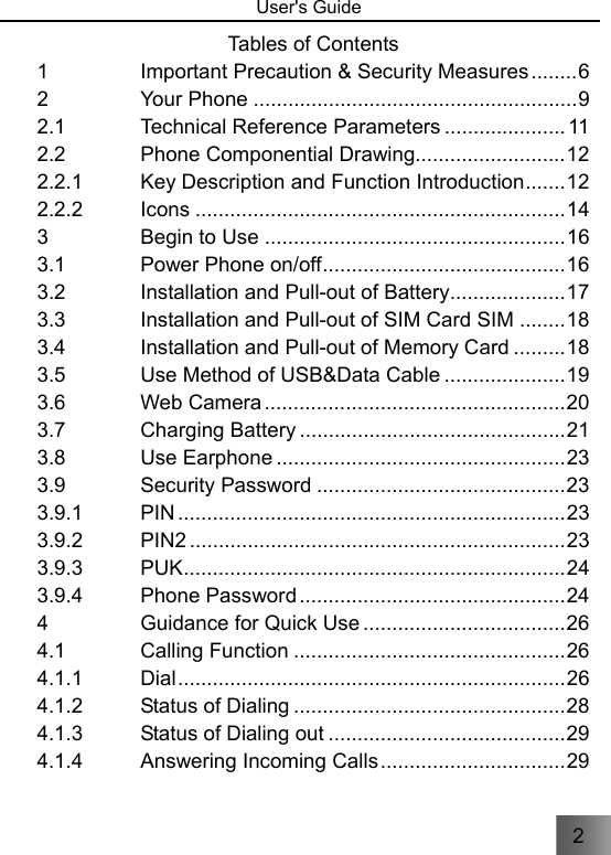 2   User&apos;s Guide                                 Tables of Contents 1 Important Precaution &amp; Security Measures ........ 6 2 Your Phone ........................................................ 9 2.1 Technical Reference Parameters ..................... 11 2.2 Phone Componential Drawing.......................... 12 2.2.1 Key Description and Function Introduction ....... 12 2.2.2 Icons ................................................................ 14 3 Begin to Use .................................................... 16 3.1 Power Phone on/off .......................................... 16 3.2 Installation and Pull-out of Battery .................... 17 3.3 Installation and Pull-out of SIM Card SIM ........ 18 3.4 Installation and Pull-out of Memory Card ......... 18 3.5 Use Method of USB&amp;Data Cable ..................... 19 3.6 Web Camera .................................................... 20 3.7 Charging Battery .............................................. 21 3.8 Use Earphone .................................................. 23 3.9 Security Password ........................................... 23 3.9.1 PIN ................................................................... 23 3.9.2 PIN2 ................................................................. 23 3.9.3 PUK .................................................................. 24 3.9.4 Phone Password .............................................. 24 4 Guidance for Quick Use ................................... 26 4.1 Calling Function ............................................... 26 4.1.1 Dial ................................................................... 26 4.1.2 Status of Dialing ............................................... 28 4.1.3 Status of Dialing out ......................................... 29 4.1.4 Answering Incoming Calls ................................ 29 