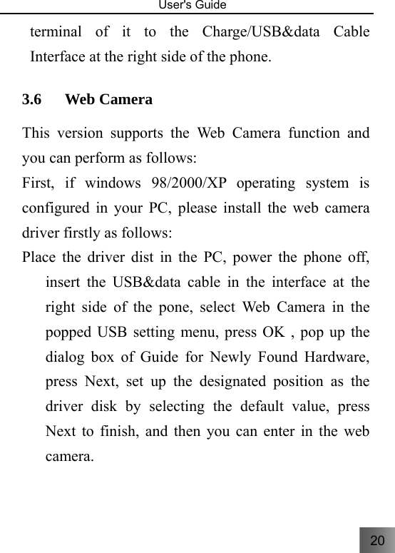 20   User&apos;s Guide                                  terminal of it to the Charge/USB&amp;data Cable Interface at the right side of the phone. 3.6 Web Camera   This version supports the Web Camera function and you can perform as follows:     First, if windows 98/2000/XP operating system is configured in your PC, please install the web camera driver firstly as follows: Place the driver dist in the PC, power the phone off, insert the USB&amp;data cable in the interface at the right side of the pone, select Web Camera in the popped USB setting menu, press OK , pop up the dialog box of Guide for Newly Found Hardware, press Next, set up the designated position as the driver disk by selecting the default value, press Next to finish, and then you can enter in the web camera. 