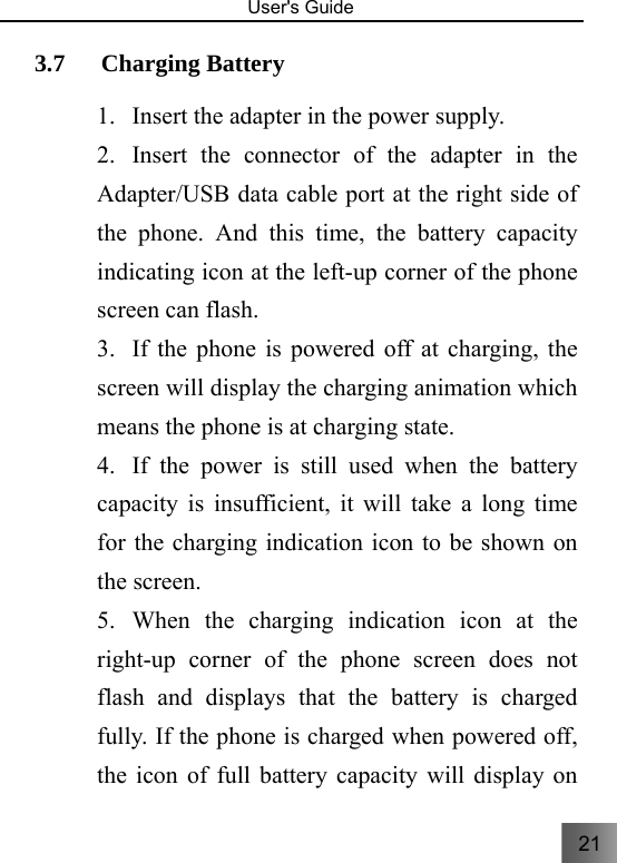 21   User&apos;s Guide                                  3.7 Charging Battery     1. Insert the adapter in the power supply. 2. Insert the connector of the adapter in the Adapter/USB data cable port at the right side of the phone. And this time, the battery capacity indicating icon at the left-up corner of the phone screen can flash.   3. If the phone is powered off at charging, the screen will display the charging animation which means the phone is at charging state.   4. If the power is still used when the battery capacity is insufficient, it will take a long time for the charging indication icon to be shown on the screen.   5. When the charging indication icon at the right-up corner of the phone screen does not flash and displays that the battery is charged fully. If the phone is charged when powered off, the icon of full battery capacity will display on 