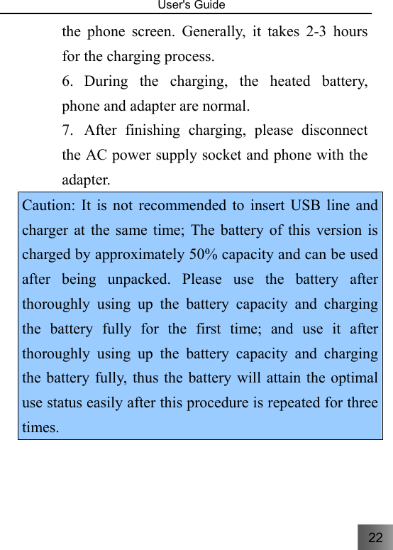22   User&apos;s Guide                                  the phone screen. Generally, it takes 2-3 hours for the charging process.   6. During the charging, the heated battery, phone and adapter are normal. 7. After finishing charging, please disconnect the AC power supply socket and phone with the adapter. Caution: It is not recommended to insert USB line and charger at the same time; The battery of this version is charged by approximately 50% capacity and can be used after being unpacked. Please use the battery after thoroughly using up the battery capacity and charging the battery fully for the first time; and use it after thoroughly using up the battery capacity and charging the battery fully, thus the battery will attain the optimal use status easily after this procedure is repeated for three times.  