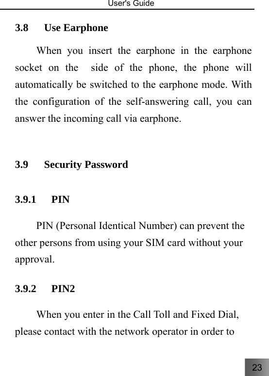 23   User&apos;s Guide                                  3.8 Use Earphone   When you insert the earphone in the earphone socket on the  side of the phone, the phone will automatically be switched to the earphone mode. With the configuration of the self-answering call, you can answer the incoming call via earphone.    3.9 Security Password   3.9.1 PIN PIN (Personal Identical Number) can prevent the other persons from using your SIM card without your approval.  3.9.2 PIN2 When you enter in the Call Toll and Fixed Dial, please contact with the network operator in order to 