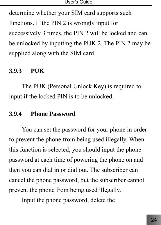 24   User&apos;s Guide                                  determine whether your SIM card supports such functions. If the PIN 2 is wrongly input for successively 3 times, the PIN 2 will be locked and can be unlocked by inputting the PUK 2. The PIN 2 may be supplied along with the SIM card. 3.9.3 PUK  The PUK (Personal Unlock Key) is required to input if the locked PIN is to be unlocked. 3.9.4 Phone Password     You can set the password for your phone in order to prevent the phone from being used illegally. When this function is selected, you should input the phone password at each time of powering the phone on and then you can dial in or dial out. The subscriber can cancel the phone password, but the subscriber cannot prevent the phone from being used illegally.   Input the phone password, delete the 