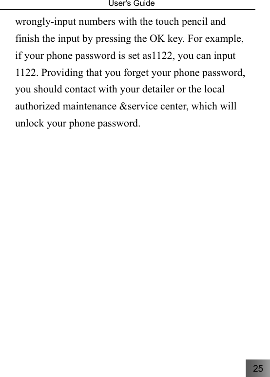 25   User&apos;s Guide                                  wrongly-input numbers with the touch pencil and finish the input by pressing the OK key. For example, if your phone password is set as1122, you can input 1122. Providing that you forget your phone password, you should contact with your detailer or the local authorized maintenance &amp;service center, which will unlock your phone password.