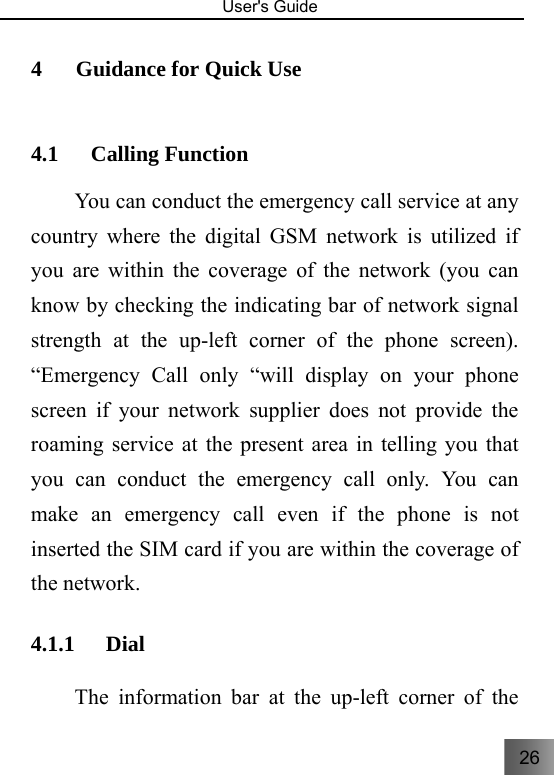 26   User&apos;s Guide                                  4 Guidance for Quick Use     4.1 Calling Function     You can conduct the emergency call service at any country where the digital GSM network is utilized if you are within the coverage of the network (you can know by checking the indicating bar of network signal strength at the up-left corner of the phone screen). “Emergency Call only “will display on your phone screen if your network supplier does not provide the roaming service at the present area in telling you that you can conduct the emergency call only. You can make an emergency call even if the phone is not inserted the SIM card if you are within the coverage of the network. 4.1.1 Dial  The information bar at the up-left corner of the 