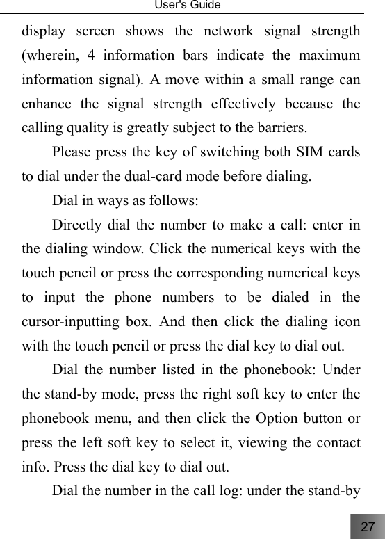 27   User&apos;s Guide                                  display screen shows the network signal strength (wherein, 4 information bars indicate the maximum information signal). A move within a small range can enhance the signal strength effectively because the calling quality is greatly subject to the barriers.   Please press the key of switching both SIM cards to dial under the dual-card mode before dialing. Dial in ways as follows: Directly dial the number to make a call: enter in the dialing window. Click the numerical keys with the touch pencil or press the corresponding numerical keys to input the phone numbers to be dialed in the cursor-inputting box. And then click the dialing icon with the touch pencil or press the dial key to dial out. 　  Dial the number listed in the phonebook: Under the stand-by mode, press the right soft key to enter the phonebook menu, and then click the Option button or press the left soft key to select it, viewing the contact info. Press the dial key to dial out. 　  Dial the number in the call log: under the stand-by 