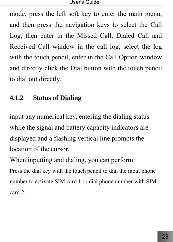 28   User&apos;s Guide                                  mode, press the left soft key to enter the main menu, and then press the navigation keys to select the Call Log, then enter in the Missed Call, Dialed Call and Received Call window in the call log, select the log with the touch pencil, enter in the Call Option window and directly click the Dial button with the touch pencil to dial out directly.   4.1.2 Status of Dialing       input any numerical key, entering the dialing status while the signal and battery capacity indicators are displayed and a flashing vertical line prompts the location of the cursor. When inputting and dialing, you can perform:     Press the dial key with the touch pencil to dial the input phone number to activate SIM card 1 or dial phone number with SIM card 2 .   