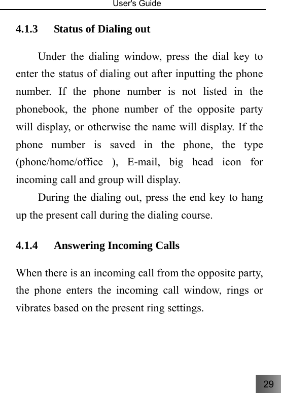 29   User&apos;s Guide                                  4.1.3 Status of Dialing out   Under the dialing window, press the dial key to enter the status of dialing out after inputting the phone number. If the phone number is not listed in the phonebook, the phone number of the opposite party will display, or otherwise the name will display. If the phone number is saved in the phone, the type (phone/home/office ), E-mail, big head icon for incoming call and group will display. During the dialing out, press the end key to hang up the present call during the dialing course.   4.1.4 Answering Incoming Calls     When there is an incoming call from the opposite party, the phone enters the incoming call window, rings or vibrates based on the present ring settings.   