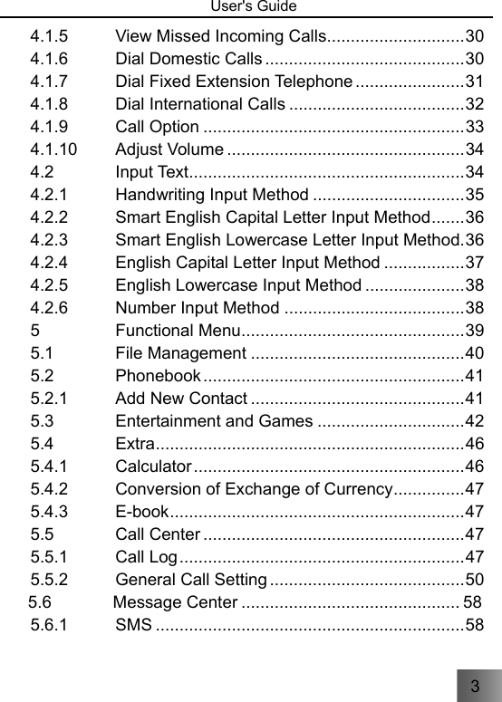 3   User&apos;s Guide                                 4.1.5 View Missed Incoming Calls ............................. 30 4.1.6 Dial Domestic Calls .......................................... 30 4.1.7 Dial Fixed Extension Telephone ....................... 31 4.1.8 Dial International Calls ..................................... 32 4.1.9 Call Option ....................................................... 33 4.1.10 Adjust Volume .................................................. 34 4.2 Input Text.......................................................... 34 4.2.1 Handwriting Input Method ................................ 35 4.2.2 Smart English Capital Letter Input Method ....... 36 4.2.3 Smart English Lowercase Letter Input Method. 36 4.2.4 English Capital Letter Input Method ................. 37 4.2.5 English Lowercase Input Method ..................... 38 4.2.6 Number Input Method ...................................... 38 5 Functional Menu ............................................... 39 5.1 File Management ............................................. 40 5.2 Phonebook ....................................................... 41 5.2.1 Add New Contact ............................................. 41 5.3 Entertainment and Games ............................... 42 5.4 Extra ................................................................. 46 5.4.1 Calculator ......................................................... 46 5.4.2 Conversion of Exchange of Currency ............... 47 5.4.3 E-book .............................................................. 47 5.5 Call Center ....................................................... 47 5.5.1 Call Log ............................................................ 47 5.5.2 General Call Setting ......................................... 50 5.6 Message Center .............................................. 58 5.6.1 SMS ................................................................. 58 
