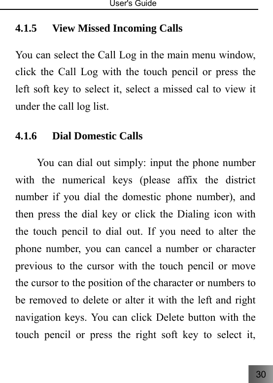 30   User&apos;s Guide                                  4.1.5 View Missed Incoming Calls You can select the Call Log in the main menu window, click the Call Log with the touch pencil or press the left soft key to select it, select a missed cal to view it under the call log list. 4.1.6 Dial Domestic Calls     You can dial out simply: input the phone number with the numerical keys (please affix the district number if you dial the domestic phone number), and then press the dial key or click the Dialing icon with the touch pencil to dial out. If you need to alter the phone number, you can cancel a number or character previous to the cursor with the touch pencil or move the cursor to the position of the character or numbers to be removed to delete or alter it with the left and right navigation keys. You can click Delete button with the touch pencil or press the right soft key to select it, 