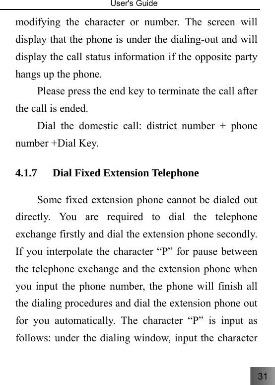 31   User&apos;s Guide                                  modifying the character or number. The screen will display that the phone is under the dialing-out and will display the call status information if the opposite party hangs up the phone. Please press the end key to terminate the call after the call is ended.     Dial the domestic call: district number + phone number +Dial Key. 4.1.7 Dial Fixed Extension Telephone     Some fixed extension phone cannot be dialed out directly. You are required to dial the telephone exchange firstly and dial the extension phone secondly. If you interpolate the character “P” for pause between the telephone exchange and the extension phone when you input the phone number, the phone will finish all the dialing procedures and dial the extension phone out for you automatically. The character “P” is input as follows: under the dialing window, input the character 
