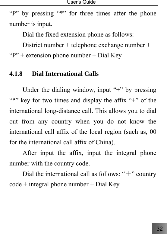 32   User&apos;s Guide                                  “P” by pressing “*” for three times after the phone number is input.     Dial the fixed extension phone as follows: District number + telephone exchange number + “P” + extension phone number + Dial Key 4.1.8 Dial International Calls     Under the dialing window, input “+” by pressing “*” key for two times and display the affix “+” of the international long-distance call. This allows you to dial out from any country when you do not know the international call affix of the local region (such as, 00 for the international call affix of China). After input the affix, input the integral phone number with the country code. Dial the international call as follows: “＋” country code + integral phone number + Dial Key 