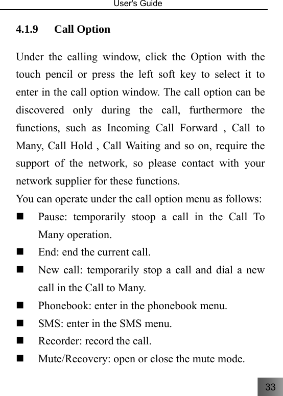 33   User&apos;s Guide                                  4.1.9 Call Option   Under the calling window, click the Option with the touch pencil or press the left soft key to select it to enter in the call option window. The call option can be discovered only during the call, furthermore the functions, such as Incoming Call Forward , Call to Many, Call Hold , Call Waiting and so on, require the support of the network, so please contact with your network supplier for these functions. You can operate under the call option menu as follows:  Pause: temporarily stoop a call in the Call To Many operation.  End: end the current call.  New call: temporarily stop a call and dial a new call in the Call to Many.  Phonebook: enter in the phonebook menu.  SMS: enter in the SMS menu.  Recorder: record the call.  Mute/Recovery: open or close the mute mode. 