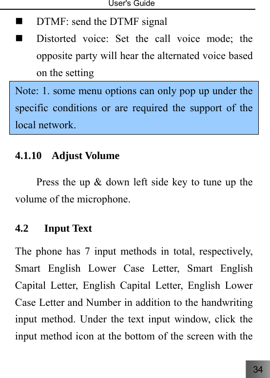 34   User&apos;s Guide                                   DTMF: send the DTMF signal    Distorted voice: Set the call voice mode; the opposite party will hear the alternated voice based on the setting Note: 1. some menu options can only pop up under the specific conditions or are required the support of the local network. 4.1.10 Adjust Volume   　  Press the up &amp; down left side key to tune up the volume of the microphone.     4.2 Input Text   The phone has 7 input methods in total, respectively, Smart English Lower Case Letter, Smart English Capital Letter, English Capital Letter, English Lower Case Letter and Number in addition to the handwriting input method. Under the text input window, click the input method icon at the bottom of the screen with the 