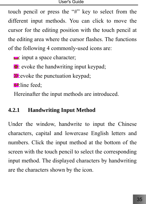 35   User&apos;s Guide                                  touch pencil or press the “#” key to select from the different input methods. You can click to move the cursor for the editing position with the touch pencil at the editing area where the cursor flashes. The functions of the following 4 commonly-used icons are:   : input a space character;     : evoke the handwriting input keypad;         :evoke the punctuation keypad; :line feed; Hereinafter the input methods are introduced. 4.2.1 Handwriting Input Method   Under the window, handwrite to input the Chinese characters, capital and lowercase English letters and numbers. Click the input method at the bottom of the screen with the touch pencil to select the corresponding input method. The displayed characters by handwriting are the characters shown by the icon. 