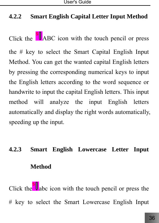 36   User&apos;s Guide                                  4.2.2 Smart English Capital Letter Input Method     Click the  ABC icon with the touch pencil or press the # key to select the Smart Capital English Input Method. You can get the wanted capital English letters by pressing the corresponding numerical keys to input the English letters according to the word sequence or handwrite to input the capital English letters. This input method will analyze the input English letters automatically and display the right words automatically, speeding up the input.    4.2.3 Smart English Lowercase Letter Input Method Click the abc icon with the touch pencil or press the # key to select the Smart Lowercase English Input 