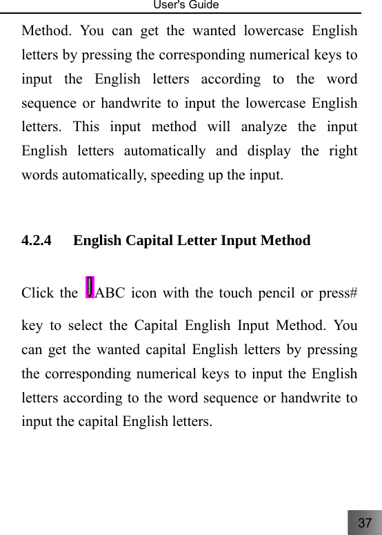 37   User&apos;s Guide                                  Method. You can get the wanted lowercase English letters by pressing the corresponding numerical keys to input the English letters according to the word sequence or handwrite to input the lowercase English letters. This input method will analyze the input English letters automatically and display the right words automatically, speeding up the input.    4.2.4 English Capital Letter Input Method     Click the ABC icon with the touch pencil or press# key to select the Capital English Input Method. You can get the wanted capital English letters by pressing the corresponding numerical keys to input the English letters according to the word sequence or handwrite to input the capital English letters. 
