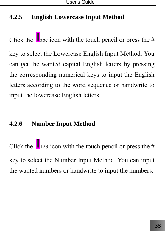 38   User&apos;s Guide                                  4.2.5 English Lowercase Input Method     Click the  abc icon with the touch pencil or press the # key to select the Lowercase English Input Method. You can get the wanted capital English letters by pressing the corresponding numerical keys to input the English letters according to the word sequence or handwrite to input the lowercase English letters.    4.2.6 Number Input Method     Click the  123 icon with the touch pencil or press the # key to select the Number Input Method. You can input the wanted numbers or handwrite to input the numbers. 