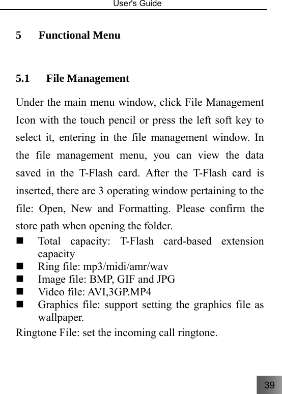 39   User&apos;s Guide                                  5 Functional Menu 5.1 File Management Under the main menu window, click File Management Icon with the touch pencil or press the left soft key to select it, entering in the file management window. In the file management menu, you can view the data saved in the T-Flash card. After the T-Flash card is inserted, there are 3 operating window pertaining to the file: Open, New and Formatting. Please confirm the store path when opening the folder.  Total capacity: T-Flash card-based extension capacity   Ring file: mp3/midi/amr/wav  Image file: BMP, GIF and JPG    Video file: AVI,3GP.MP4     Graphics file: support setting the graphics file as wallpaper.       Ringtone File: set the incoming call ringtone. 