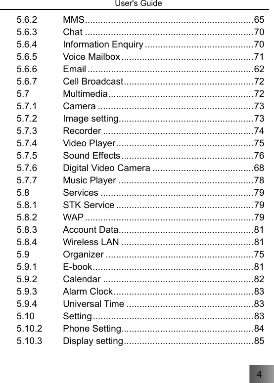 4   User&apos;s Guide                                 5.6.2 MMS ................................................................. 65 5.6.3 Chat ................................................................. 70 5.6.4 Information Enquiry .......................................... 70 5.6.5 Voice Mailbox ................................................... 71 5.6.6 Email ................................................................ 62 5.6.7 Cell Broadcast .................................................. 72 5.7 Multimedia ........................................................ 72 5.7.1 Camera ............................................................ 73 5.7.2 Image setting.................................................... 73 5.7.3 Recorder .......................................................... 74 5.7.4 Video Player ..................................................... 75 5.7.5 Sound Effects ................................................... 76 5.7.6 Digital Video Camera ....................................... 68 5.7.7 Music Player .................................................... 78 5.8 Services ........................................................... 79 5.8.1 STK Service ..................................................... 79 5.8.2 WAP ................................................................. 79 5.8.3 Account Data .................................................... 81 5.8.4 Wireless LAN ................................................... 81 5.9 Organizer ......................................................... 75 5.9.1 E-book .............................................................. 81 5.9.2 Calendar .......................................................... 82 5.9.3 Alarm Clock ...................................................... 83 5.9.4 Universal Time ................................................. 83 5.10 Setting .............................................................. 83 5.10.2 Phone Setting................................................... 84 5.10.3 Display setting .................................................. 85 