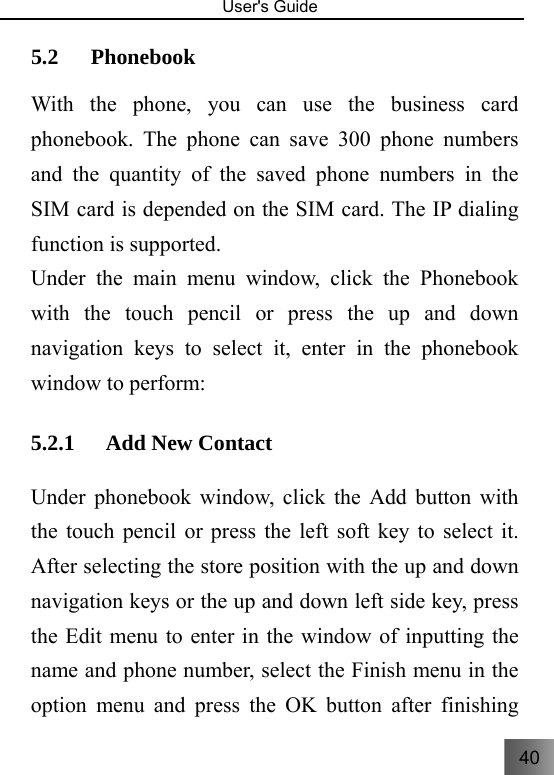 40   User&apos;s Guide                                  5.2 Phonebook   With the phone, you can use the business card phonebook. The phone can save 300 phone numbers and the quantity of the saved phone numbers in the SIM card is depended on the SIM card. The IP dialing function is supported. Under the main menu window, click the Phonebook with the touch pencil or press the up and down navigation keys to select it, enter in the phonebook window to perform: 5.2.1 Add New Contact Under phonebook window, click the Add button with the touch pencil or press the left soft key to select it. After selecting the store position with the up and down navigation keys or the up and down left side key, press the Edit menu to enter in the window of inputting the name and phone number, select the Finish menu in the option menu and press the OK button after finishing 