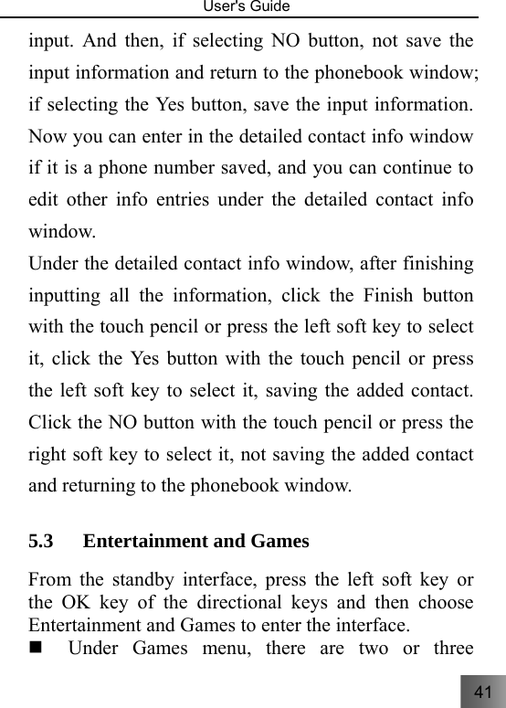 41   User&apos;s Guide                                  input. And then, if selecting NO button, not save the input information and return to the phonebook window; if selecting the Yes button, save the input information. Now you can enter in the detailed contact info window if it is a phone number saved, and you can continue to edit other info entries under the detailed contact info window. Under the detailed contact info window, after finishing inputting all the information, click the Finish button with the touch pencil or press the left soft key to select it, click the Yes button with the touch pencil or press the left soft key to select it, saving the added contact. Click the NO button with the touch pencil or press the right soft key to select it, not saving the added contact and returning to the phonebook window. 5.3 Entertainment and Games From the standby interface, press the left soft key or the OK key of the directional keys and then choose Entertainment and Games to enter the interface.    Under Games menu, there are two or three 