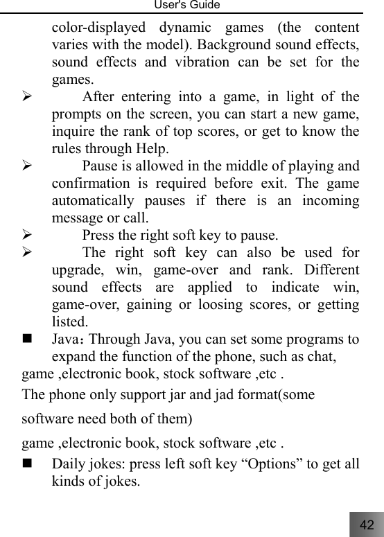 42   User&apos;s Guide                                  color-displayed dynamic games (the content varies with the model). Background sound effects, sound effects and vibration can be set for the games. ¾ After entering into a game, in light of the prompts on the screen, you can start a new game, inquire the rank of top scores, or get to know the rules through Help. ¾ Pause is allowed in the middle of playing and confirmation is required before exit. The game automatically pauses if there is an incoming message or call. ¾ Press the right soft key to pause. ¾ The right soft key can also be used for upgrade, win, game-over and rank. Different sound effects are applied to indicate win, game-over, gaining or loosing scores, or getting listed.   Java：Through Java, you can set some programs to expand the function of the phone, such as chat, game ,electronic book, stock software ,etc . The phone only support jar and jad format(some software need both of them) game ,electronic book, stock software ,etc .    Daily jokes: press left soft key “Options” to get all kinds of jokes. 