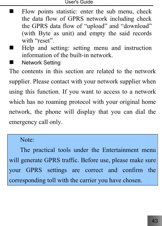 43   User&apos;s Guide                                   Flow points statistic: enter the sub menu, check the data flow of GPRS network including check the GPRS data flow of “upload” and “download” (with Byte as unit) and empty the said records with “reset”.  Help and setting: setting menu and instruction information of the built-in network.  Network Setting   The contents in this section are related to the network supplier. Please contact with your network supplier when using this function. If you want to access to a network which has no roaming protocol with your original home network, the phone will display that you can dial the emergency call only.    Note: The practical tools under the Entertainment menu will generate GPRS traffic. Before use, please make sure your GPRS settings are correct and confirm the corresponding toll with the carrier you have chosen. 