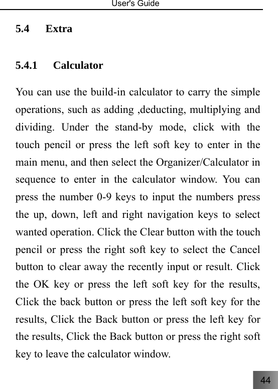 44   User&apos;s Guide                                  5.4 Extra 5.4.1 Calculator You can use the build-in calculator to carry the simple operations, such as adding ,deducting, multiplying and dividing. Under the stand-by mode, click with the touch pencil or press the left soft key to enter in the main menu, and then select the Organizer/Calculator in sequence to enter in the calculator window. You can press the number 0-9 keys to input the numbers press the up, down, left and right navigation keys to select wanted operation. Click the Clear button with the touch pencil or press the right soft key to select the Cancel button to clear away the recently input or result. Click the OK key or press the left soft key for the results, Click the back button or press the left soft key for the results, Click the Back button or press the left key for the results, Click the Back button or press the right soft key to leave the calculator window. 
