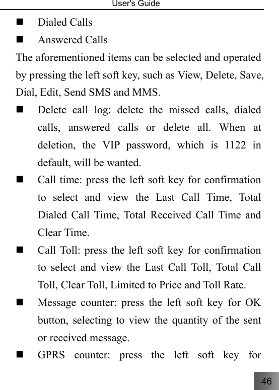 46   User&apos;s Guide                                   Dialed Calls  Answered Calls The aforementioned items can be selected and operated by pressing the left soft key, such as View, Delete, Save, Dial, Edit, Send SMS and MMS.    Delete call log: delete the missed calls, dialed calls, answered calls or delete all. When at deletion, the VIP password, which is 1122 in default, will be wanted.  Call time: press the left soft key for confirmation to select and view the Last Call Time, Total Dialed Call Time, Total Received Call Time and Clear Time.  Call Toll: press the left soft key for confirmation to select and view the Last Call Toll, Total Call Toll, Clear Toll, Limited to Price and Toll Rate.  Message counter: press the left soft key for OK button, selecting to view the quantity of the sent or received message.  GPRS counter: press the left soft key for 