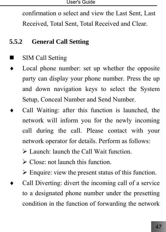 47   User&apos;s Guide                                  confirmation o select and view the Last Sent, Last Received, Total Sent, Total Received and Clear. 5.5.2 General Call Setting    SIM Call Setting     ♦ Local phone number: set up whether the opposite party can display your phone number. Press the up and down navigation keys to select the System Setup, Conceal Number and Send Number.     ♦ Call Waiting: after this function is launched, the network will inform you for the newly incoming call during the call. Please contact with your network operator for details. Perform as follows: ¾ Launch: launch the Call Wait function.   ¾ Close: not launch this function. ¾ Enquire: view the present status of this function.   ♦ Call Diverting: divert the incoming call of a service to a designated phone number under the presetting condition in the function of forwarding the network 