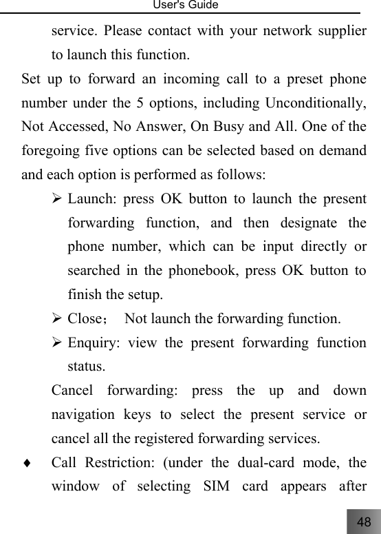 48   User&apos;s Guide                                  service. Please contact with your network supplier to launch this function.     Set up to forward an incoming call to a preset phone number under the 5 options, including Unconditionally, Not Accessed, No Answer, On Busy and All. One of the foregoing five options can be selected based on demand and each option is performed as follows: ¾ Launch: press OK button to launch the present forwarding function, and then designate the phone number, which can be input directly or searched in the phonebook, press OK button to finish the setup.     ¾ Close；  Not launch the forwarding function. ¾ Enquiry: view the present forwarding function status.   Cancel forwarding: press the up and down navigation keys to select the present service or cancel all the registered forwarding services. ♦ Call Restriction: (under the dual-card mode, the window of selecting SIM card appears after 