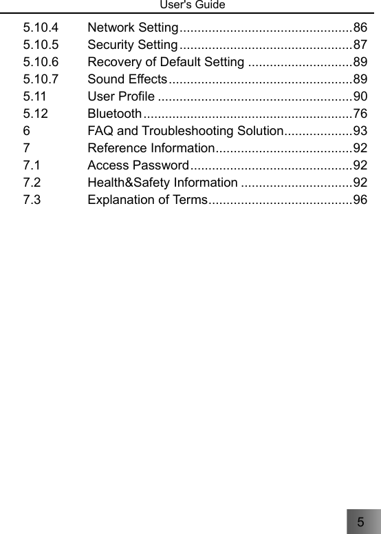 5   User&apos;s Guide                                 5.10.4 Network Setting ................................................ 86 5.10.5 Security Setting ................................................ 87 5.10.6 Recovery of Default Setting ............................. 89 5.10.7 Sound Effects ................................................... 89 5.11 User Profile ...................................................... 90 5.12 Bluetooth .......................................................... 76 6 FAQ and Troubleshooting Solution ................... 93 7 Reference Information ...................................... 92 7.1 Access Password ............................................. 92 7.2 Health&amp;Safety Information ............................... 92 7.3 Explanation of Terms ........................................ 96 