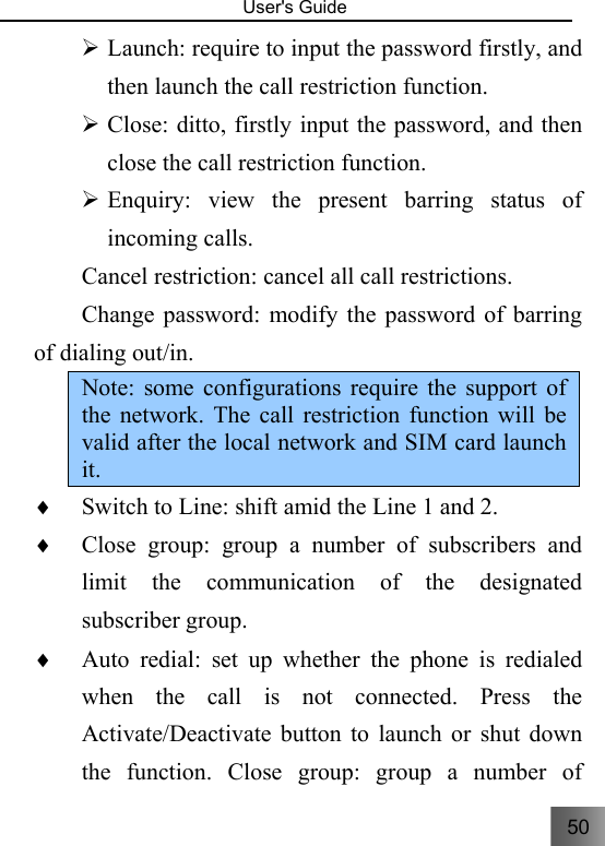 50   User&apos;s Guide                                  ¾ Launch: require to input the password firstly, and then launch the call restriction function.     ¾ Close: ditto, firstly input the password, and then close the call restriction function.     ¾ Enquiry: view the present barring status of incoming calls. Cancel restriction: cancel all call restrictions. Change password: modify the password of barring of dialing out/in.     Note: some configurations require the support of the network. The call restriction function will be valid after the local network and SIM card launch it.   ♦ Switch to Line: shift amid the Line 1 and 2. ♦ Close group: group a number of subscribers and limit the communication of the designated subscriber group.     ♦ Auto redial: set up whether the phone is redialed when the call is not connected. Press the Activate/Deactivate button to launch or shut down the function. Close group: group a number of 