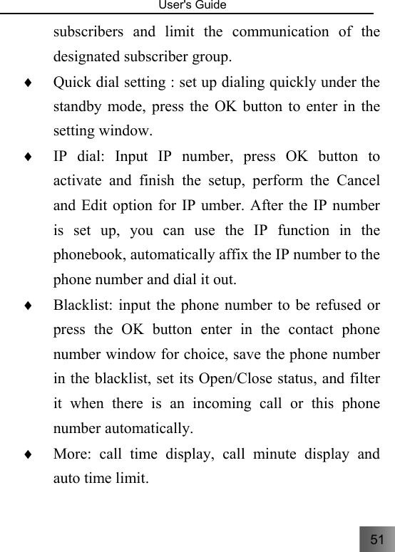 51   User&apos;s Guide                                  subscribers and limit the communication of the designated subscriber group. ♦ Quick dial setting : set up dialing quickly under the standby mode, press the OK button to enter in the setting window. ♦ IP dial: Input IP number, press OK button to activate and finish the setup, perform the Cancel and Edit option for IP umber. After the IP number is set up, you can use the IP function in the phonebook, automatically affix the IP number to the phone number and dial it out.     ♦ Blacklist: input the phone number to be refused or press the OK button enter in the contact phone number window for choice, save the phone number in the blacklist, set its Open/Close status, and filter it when there is an incoming call or this phone number automatically.   ♦ More: call time display, call minute display and auto time limit. 