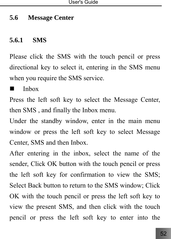 52   User&apos;s Guide                                  5.6 Message Center     5.6.1 SMS   Please click the SMS with the touch pencil or press directional key to select it, entering in the SMS menu when you require the SMS service.  Inbox  Press the left soft key to select the Message Center, then SMS , and finally the Inbox menu. Under the standby window, enter in the main menu window or press the left soft key to select Message Center, SMS and then Inbox. After entering in the inbox, select the name of the sender, Click OK button with the touch pencil or press the left soft key for confirmation to view the SMS; Select Back button to return to the SMS window; Click OK with the touch pencil or press the left soft key to view the present SMS, and then click with the touch pencil or press the left soft key to enter into the 