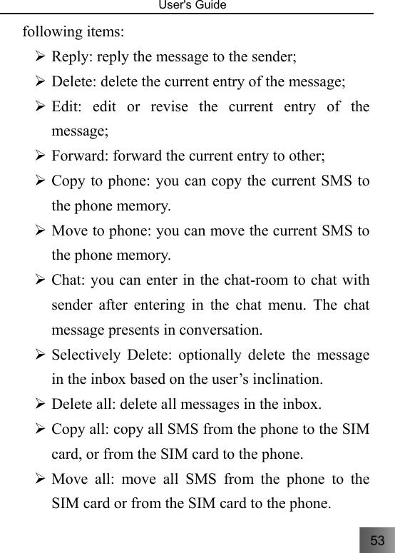 53   User&apos;s Guide                                  following items: ¾ Reply: reply the message to the sender; ¾ Delete: delete the current entry of the message; ¾ Edit: edit or revise the current entry of the message; ¾ Forward: forward the current entry to other; ¾ Copy to phone: you can copy the current SMS to the phone memory. ¾ Move to phone: you can move the current SMS to the phone memory. ¾ Chat: you can enter in the chat-room to chat with sender after entering in the chat menu. The chat message presents in conversation. ¾ Selectively Delete: optionally delete the message in the inbox based on the user’s inclination. ¾ Delete all: delete all messages in the inbox. ¾ Copy all: copy all SMS from the phone to the SIM card, or from the SIM card to the phone. ¾ Move all: move all SMS from the phone to the SIM card or from the SIM card to the phone. 