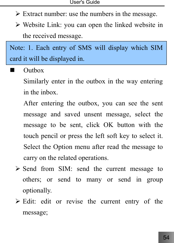 54   User&apos;s Guide                                  ¾ Extract number: use the numbers in the message. ¾ Website Link: you can open the linked website in the received message. Note: 1. Each entry of SMS will display which SIM card it will be displayed in.      Outbox Similarly enter in the outbox in the way entering in the inbox. After entering the outbox, you can see the sent message and saved unsent message, select the message to be sent, click OK button with the touch pencil or press the left soft key to select it. Select the Option menu after read the message to carry on the related operations.   ¾ Send from SIM: send the current message to others; or send to many or send in group optionally. ¾ Edit: edit or revise the current entry of the message; 