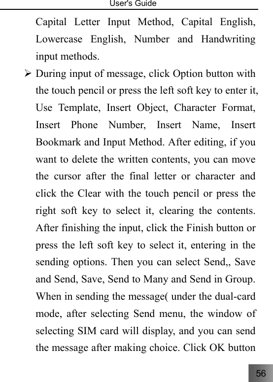 56   User&apos;s Guide                                  Capital Letter Input Method, Capital English, Lowercase English, Number and Handwriting input methods. ¾ During input of message, click Option button with the touch pencil or press the left soft key to enter it, Use Template, Insert Object, Character Format, Insert Phone Number, Insert Name, Insert Bookmark and Input Method. After editing, if you want to delete the written contents, you can move the cursor after the final letter or character and click the Clear with the touch pencil or press the right soft key to select it, clearing the contents. After finishing the input, click the Finish button or press the left soft key to select it, entering in the sending options. Then you can select Send,, Save and Send, Save, Send to Many and Send in Group. When in sending the message( under the dual-card mode, after selecting Send menu, the window of selecting SIM card will display, and you can send the message after making choice. Click OK button 